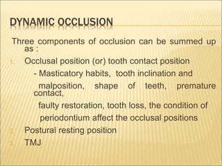 DYNAMIC OCCLUSION
Three components of occlusion can be summed up
as :
1. Occlusal position (or) tooth contact position
- Masticatory habits, tooth inclination and
malposition, shape of teeth, premature
contact,
faulty restoration, tooth loss, the condition of
periodontium affect the occlusal positions
2. Postural resting position
3. TMJ
 