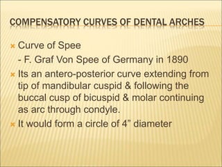COMPENSATORY CURVES OF DENTAL ARCHES
 Curve of Spee
- F. Graf Von Spee of Germany in 1890
 Its an antero-posterior curve extending from
tip of mandibular cuspid & following the
buccal cusp of bicuspid & molar continuing
as arc through condyle.
 It would form a circle of 4” diameter
 