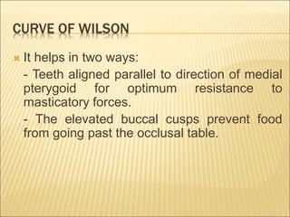 CURVE OF WILSON
 It helps in two ways:
- Teeth aligned parallel to direction of medial
pterygoid for optimum resistance to
masticatory forces.
- The elevated buccal cusps prevent food
from going past the occlusal table.
 