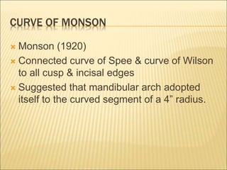 CURVE OF MONSON
 Monson (1920)
 Connected curve of Spee & curve of Wilson
to all cusp & incisal edges
 Suggested that mandibular arch adopted
itself to the curved segment of a 4” radius.
 