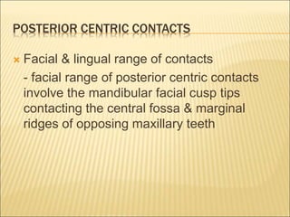 POSTERIOR CENTRIC CONTACTS
 Facial & lingual range of contacts
- facial range of posterior centric contacts
involve the mandibular facial cusp tips
contacting the central fossa & marginal
ridges of opposing maxillary teeth
 