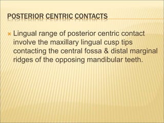 POSTERIOR CENTRIC CONTACTS
 Lingual range of posterior centric contact
involve the maxillary lingual cusp tips
contacting the central fossa & distal marginal
ridges of the opposing mandibular teeth.
 