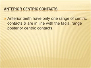 ANTERIOR CENTRIC CONTACTS
 Anterior teeth have only one range of centric
contacts & are in line with the facial range
posterior centric contacts.
 