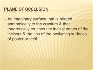 PLANE OF OCCLUSION
 An imaginary surface that is related
anatomically to the cranium & that
theoretically touches the incisal edges of the
incisors & the tips of the occluding surfaces
of posterior teeth.
 