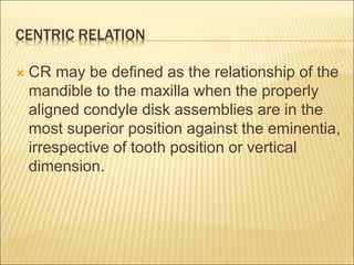 CENTRIC RELATION
 CR may be defined as the relationship of the
mandible to the maxilla when the properly
aligned condyle disk assemblies are in the
most superior position against the eminentia,
irrespective of tooth position or vertical
dimension.
 