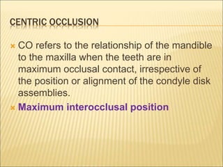 CENTRIC OCCLUSION
 CO refers to the relationship of the mandible
to the maxilla when the teeth are in
maximum occlusal contact, irrespective of
the position or alignment of the condyle disk
assemblies.
 Maximum interocclusal position
 