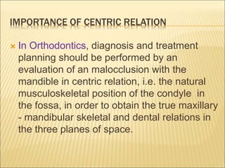 IMPORTANCE OF CENTRIC RELATION
 In Orthodontics, diagnosis and treatment
planning should be performed by an
evaluation of an malocclusion with the
mandible in centric relation, i.e. the natural
musculoskeletal position of the condyle in
the fossa, in order to obtain the true maxillary
- mandibular skeletal and dental relations in
the three planes of space.
 