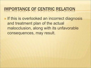 IMPORTANCE OF CENTRIC RELATION
 If this is overlooked an incorrect diagnosis
and treatment plan of the actual
malocclusion, along with its unfavorable
consequences, may result.
 
