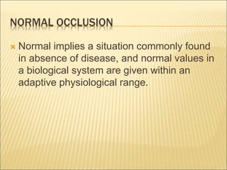 NORMAL OCCLUSION
 Normal implies a situation commonly found
in absence of disease, and normal values in
a biological system are given within an
adaptive physiological range.
 
