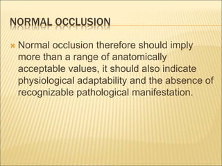 NORMAL OCCLUSION
 Normal occlusion therefore should imply
more than a range of anatomically
acceptable values, it should also indicate
physiological adaptability and the absence of
recognizable pathological manifestation.
 