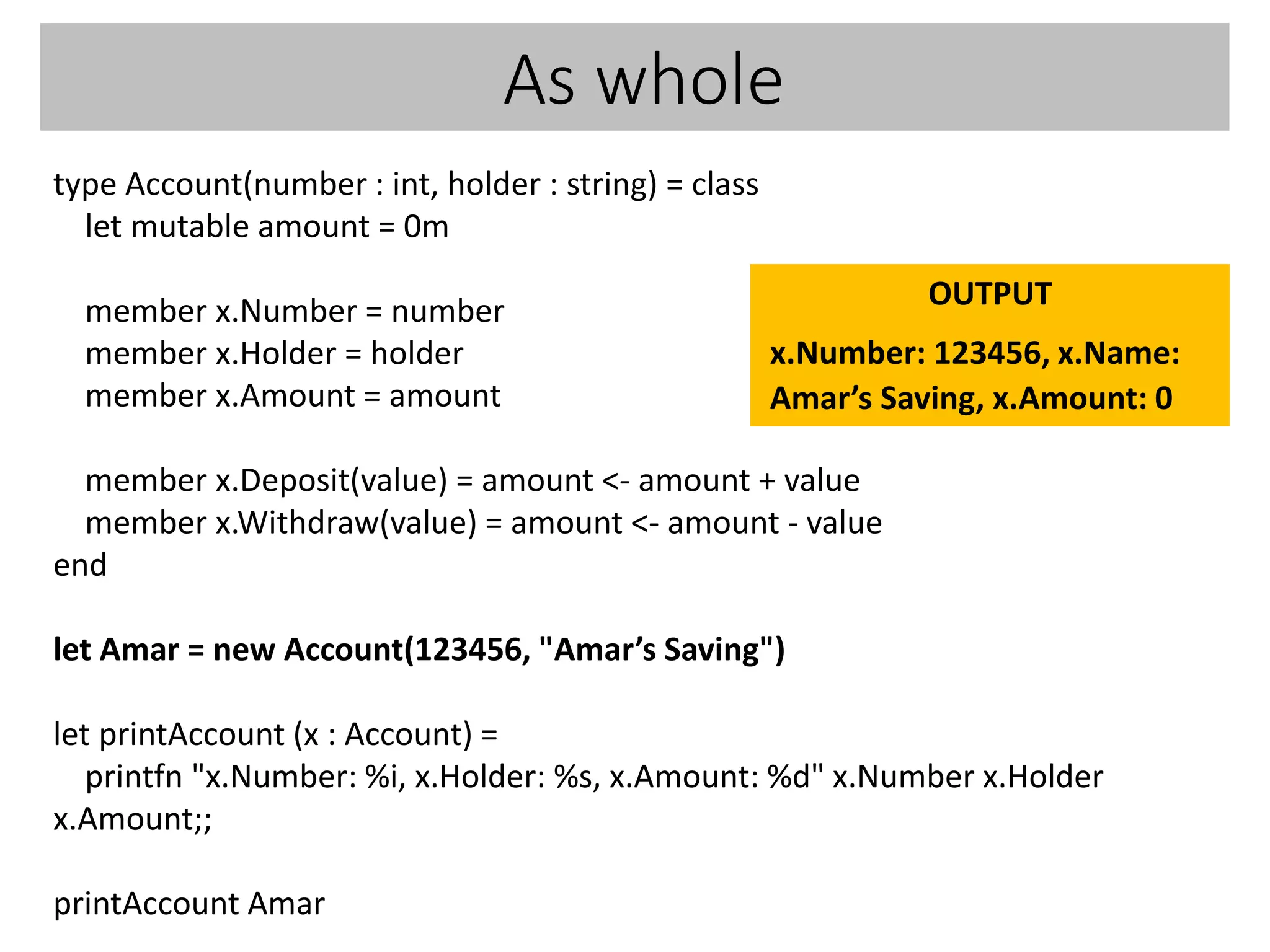 As whole
type Account(number : int, holder : string) = class
let mutable amount = 0m
member x.Number = number
member x.Holder = holder
member x.Amount = amount
member x.Deposit(value) = amount <- amount + value
member x.Withdraw(value) = amount <- amount - value
end
let Amar = new Account(123456, "Amar’s Saving")
let printAccount (x : Account) =
printfn "x.Number: %i, x.Holder: %s, x.Amount: %d" x.Number x.Holder
x.Amount;;
printAccount Amar
OUTPUT
x.Number: 123456, x.Name:
Amar’s Saving, x.Amount: 0
 