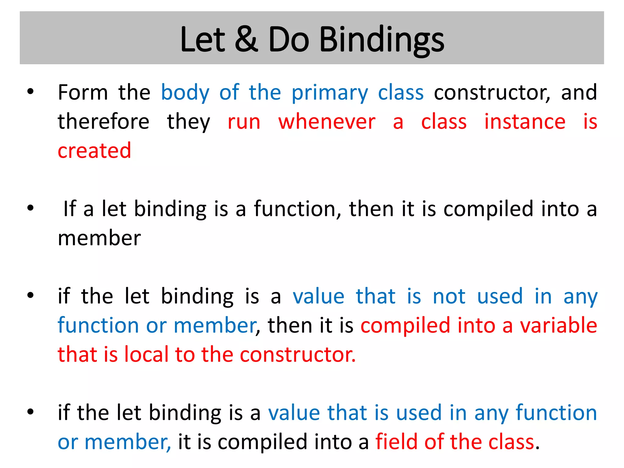 Let & Do Bindings
• Form the body of the primary class constructor, and
therefore they run whenever a class instance is
created
• If a let binding is a function, then it is compiled into a
member
• if the let binding is a value that is not used in any
function or member, then it is compiled into a variable
that is local to the constructor.
• if the let binding is a value that is used in any function
or member, it is compiled into a field of the class.
 