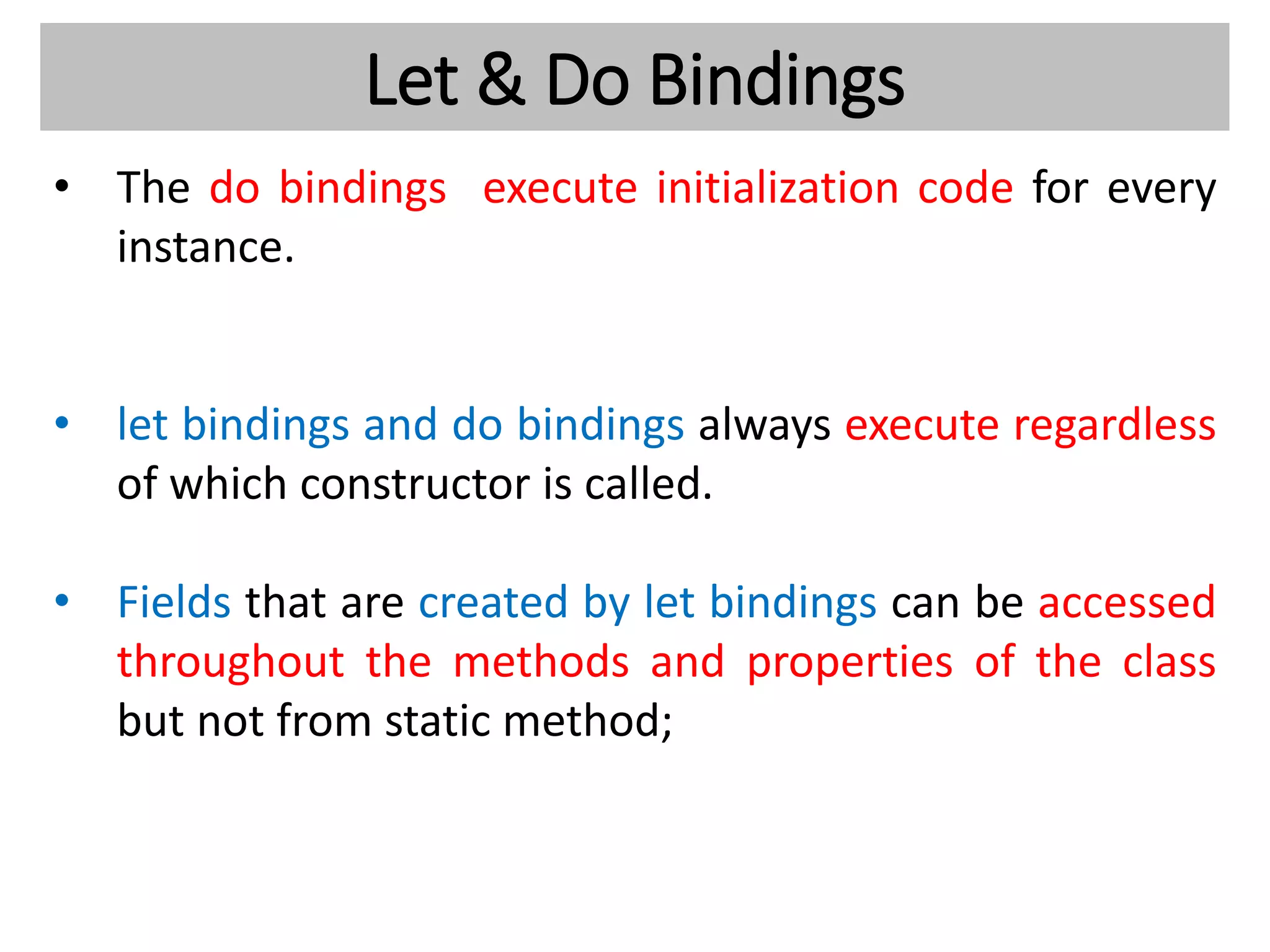 Let & Do Bindings
• The do bindings execute initialization code for every
instance.
• let bindings and do bindings always execute regardless
of which constructor is called.
• Fields that are created by let bindings can be accessed
throughout the methods and properties of the class
but not from static method;
 