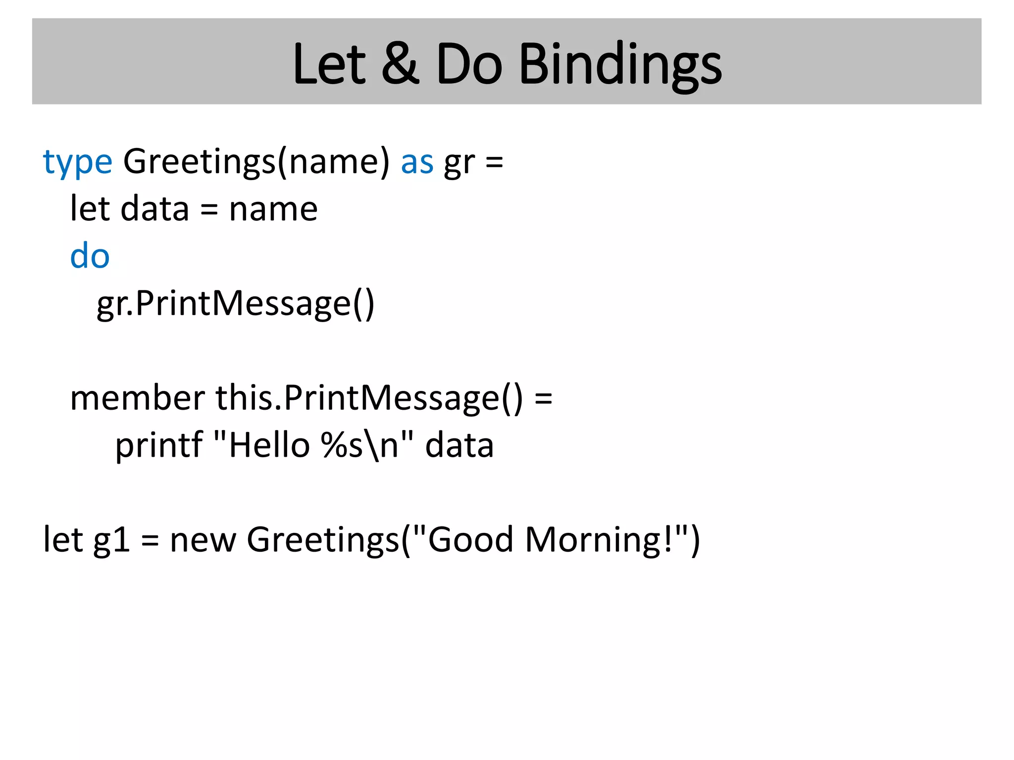 Let & Do Bindings
type Greetings(name) as gr =
let data = name
do
gr.PrintMessage()
member this.PrintMessage() =
printf "Hello %sn" data
let g1 = new Greetings("Good Morning!")
 
