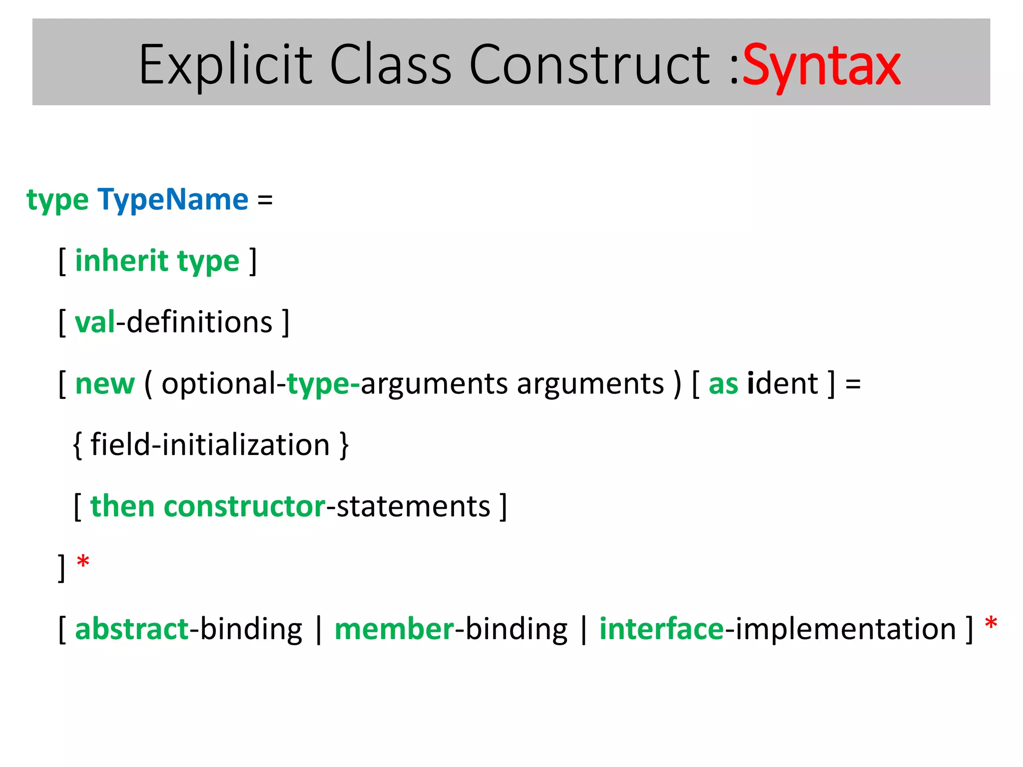 Explicit Class Construct :Syntax
type TypeName =
[ inherit type ]
[ val-definitions ]
[ new ( optional-type-arguments arguments ) [ as ident ] =
{ field-initialization }
[ then constructor-statements ]
] *
[ abstract-binding | member-binding | interface-implementation ] *
 