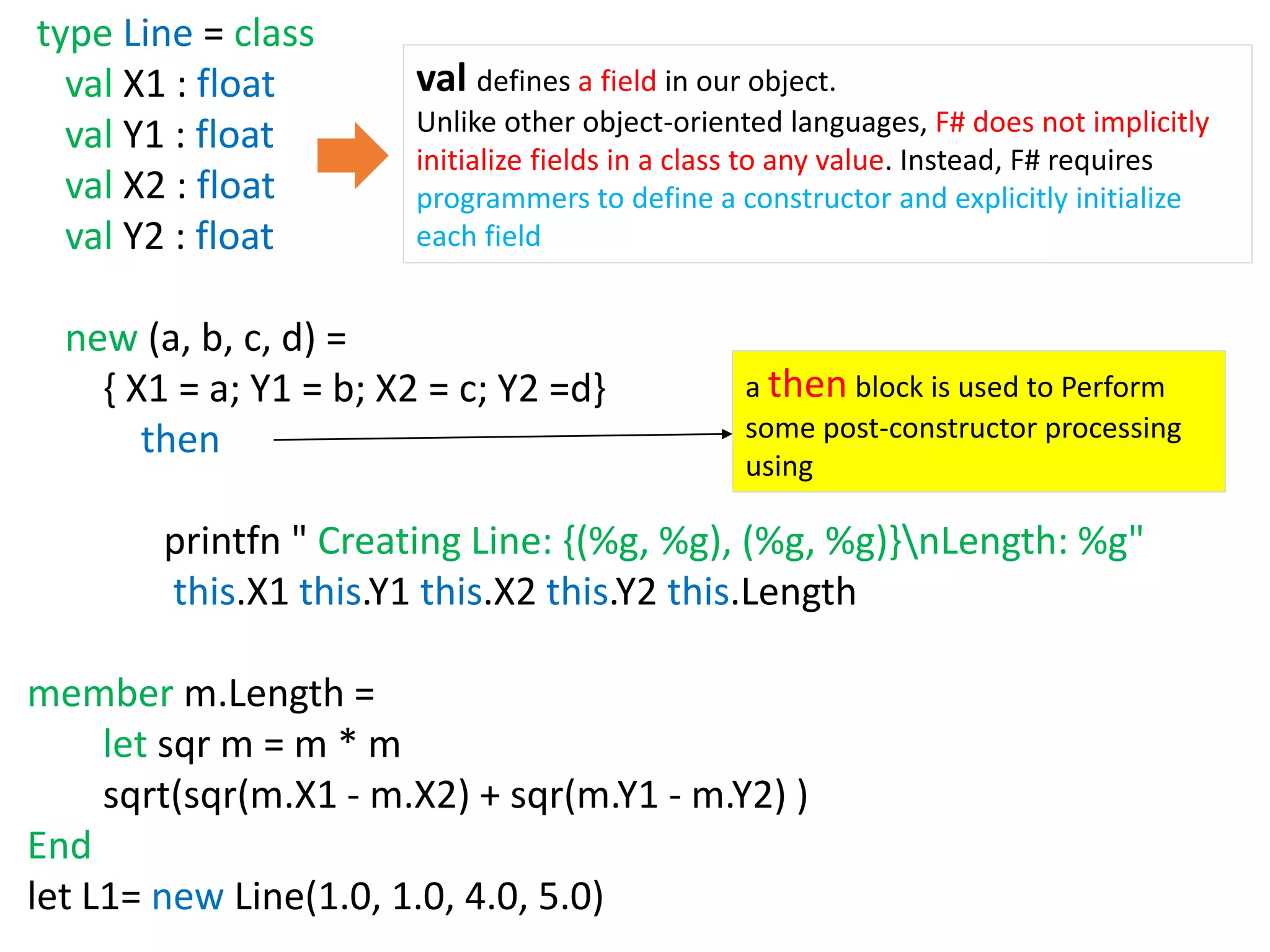 type Line = class
val X1 : float
val Y1 : float
val X2 : float
val Y2 : float
new (a, b, c, d) =
{ X1 = a; Y1 = b; X2 = c; Y2 =d}
then
printfn " Creating Line: {(%g, %g), (%g, %g)}nLength: %g"
this.X1 this.Y1 this.X2 this.Y2 this.Length
member m.Length =
let sqr m = m * m
sqrt(sqr(m.X1 - m.X2) + sqr(m.Y1 - m.Y2) )
End
let L1= new Line(1.0, 1.0, 4.0, 5.0)
val defines a field in our object.
Unlike other object-oriented languages, F# does not implicitly
initialize fields in a class to any value. Instead, F# requires
programmers to define a constructor and explicitly initialize
each field
a then block is used to Perform
some post-constructor processing
using
 