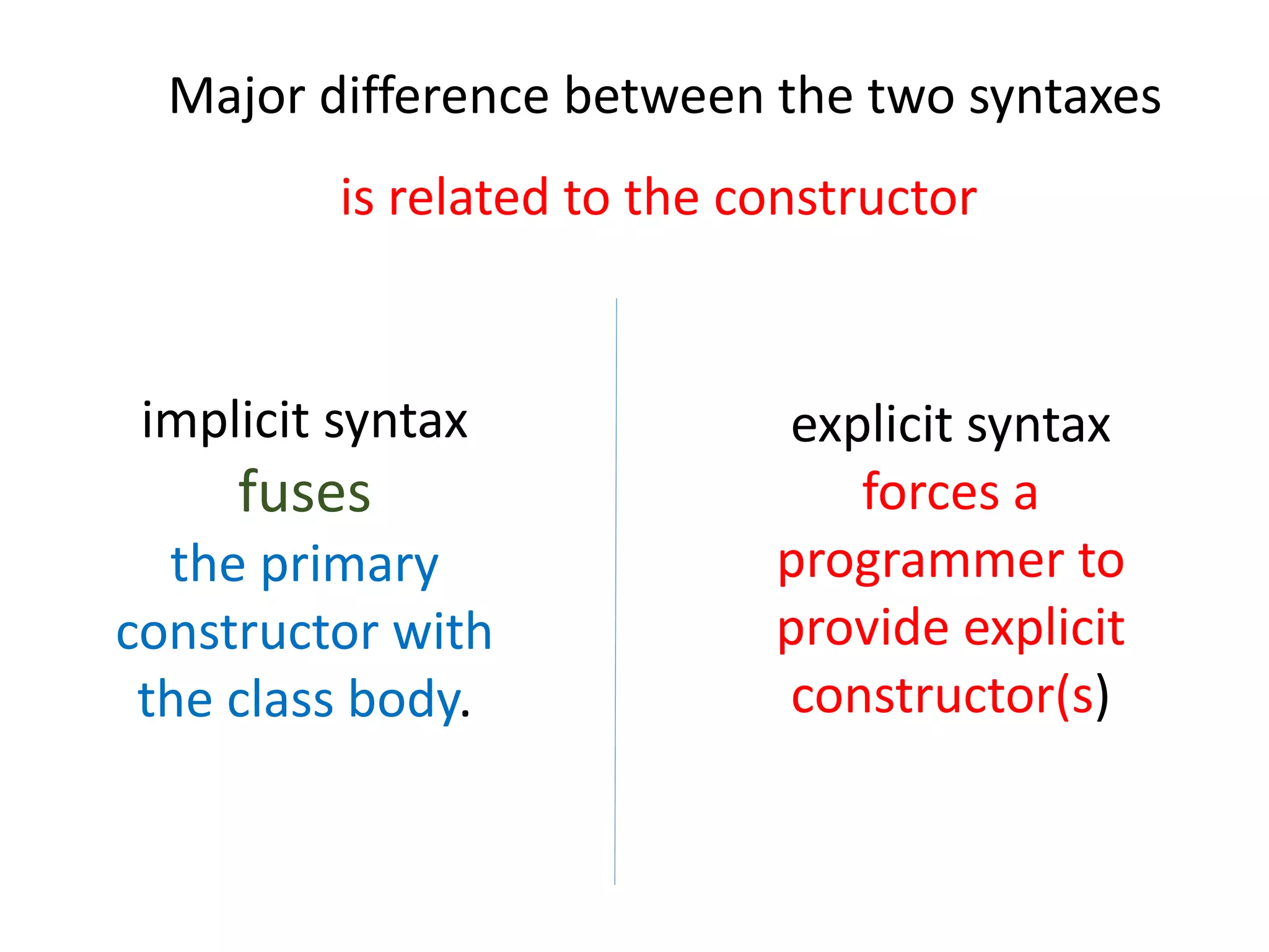 Major difference between the two syntaxes
is related to the constructor
explicit syntax
forces a
programmer to
provide explicit
constructor(s)
implicit syntax
fuses
the primary
constructor with
the class body.
 