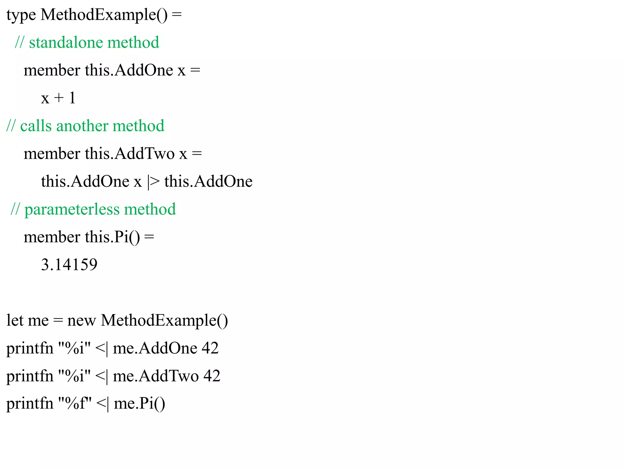 type MethodExample() =
// standalone method
member this.AddOne x =
x + 1
// calls another method
member this.AddTwo x =
this.AddOne x |> this.AddOne
// parameterless method
member this.Pi() =
3.14159
let me = new MethodExample()
printfn "%i" <| me.AddOne 42
printfn "%i" <| me.AddTwo 42
printfn "%f" <| me.Pi()
 