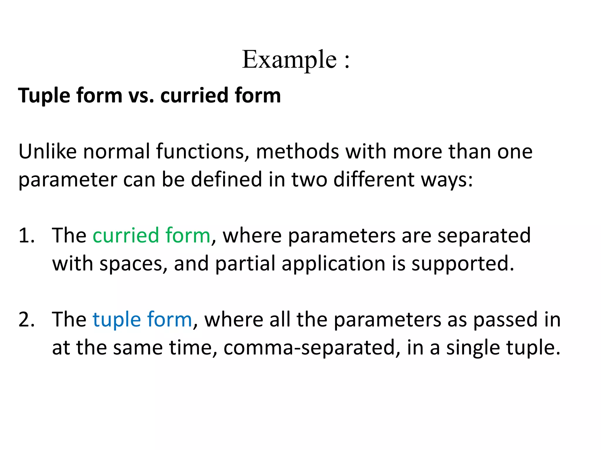 Example :
Tuple form vs. curried form
Unlike normal functions, methods with more than one
parameter can be defined in two different ways:
1. The curried form, where parameters are separated
with spaces, and partial application is supported.
2. The tuple form, where all the parameters as passed in
at the same time, comma-separated, in a single tuple.
 