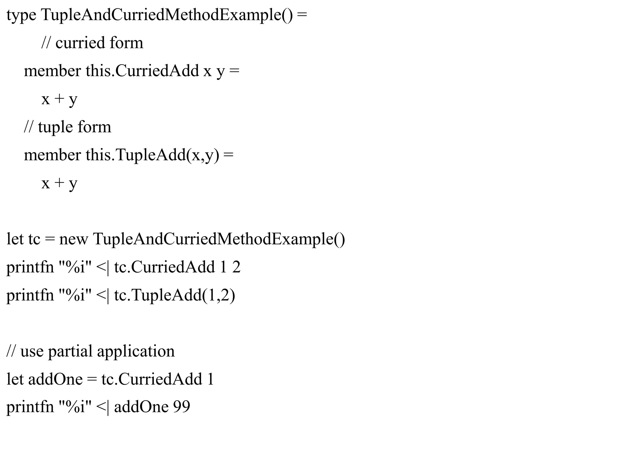 type TupleAndCurriedMethodExample() =
// curried form
member this.CurriedAdd x y =
x + y
// tuple form
member this.TupleAdd(x,y) =
x + y
let tc = new TupleAndCurriedMethodExample()
printfn "%i" <| tc.CurriedAdd 1 2
printfn "%i" <| tc.TupleAdd(1,2)
// use partial application
let addOne = tc.CurriedAdd 1
printfn "%i" <| addOne 99
 
