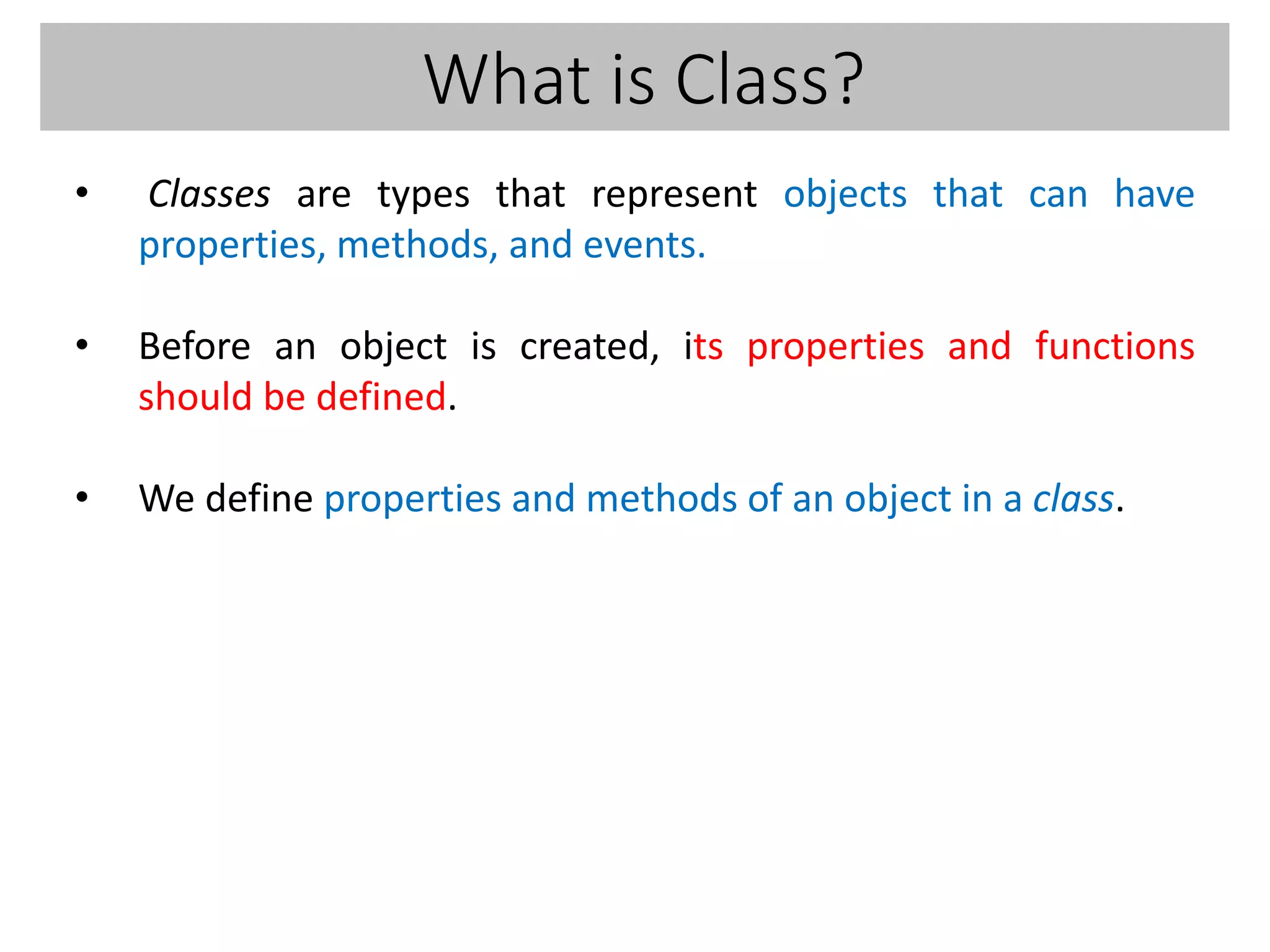 What is Class?
• Classes are types that represent objects that can have
properties, methods, and events.
• Before an object is created, its properties and functions
should be defined.
• We define properties and methods of an object in a class.
 