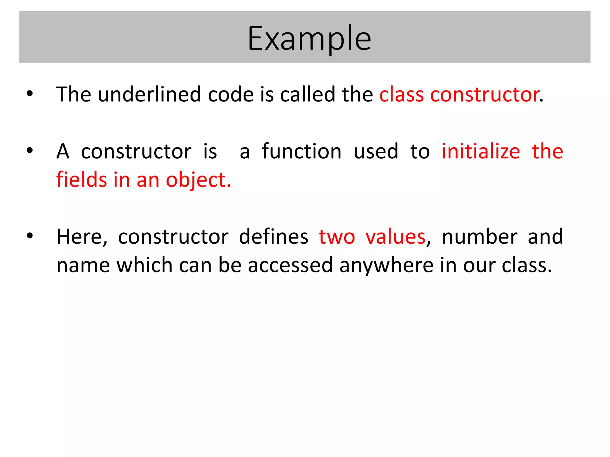 Example
• The underlined code is called the class constructor.
• A constructor is a function used to initialize the
fields in an object.
• Here, constructor defines two values, number and
name which can be accessed anywhere in our class.
 