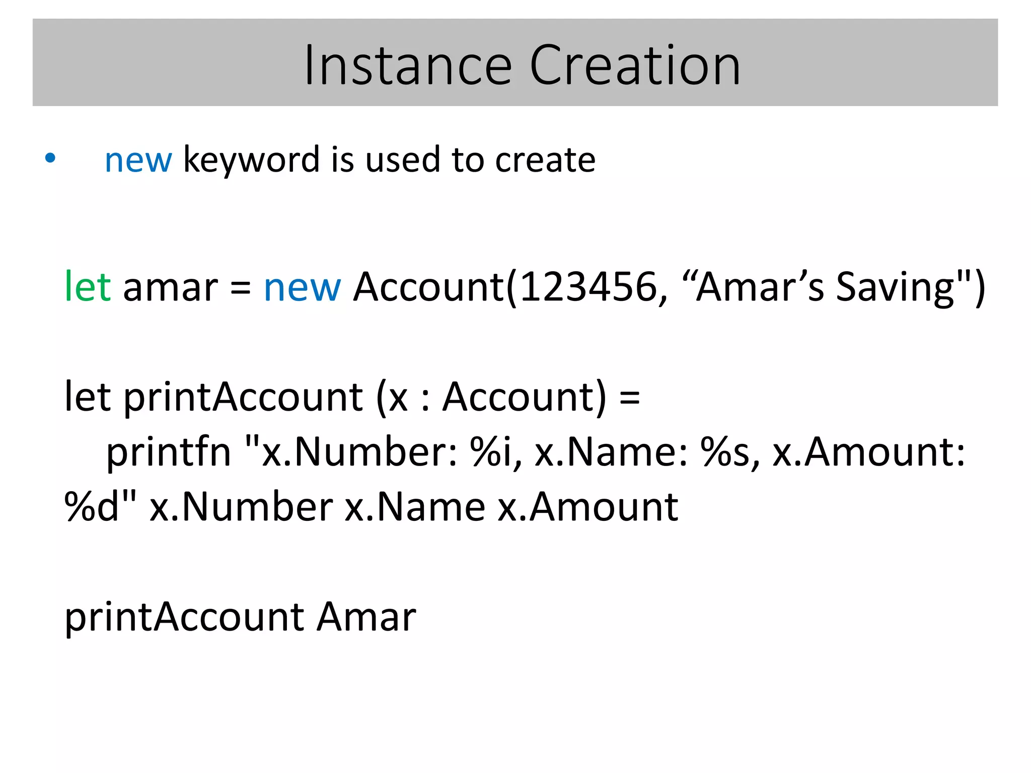 Instance Creation
• new keyword is used to create
let amar = new Account(123456, “Amar’s Saving")
let printAccount (x : Account) =
printfn "x.Number: %i, x.Name: %s, x.Amount:
%d" x.Number x.Name x.Amount
printAccount Amar
 
