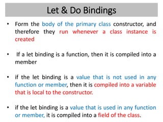 Let & Do Bindings
• Form the body of the primary class constructor, and
therefore they run whenever a class instance is
created
• If a let binding is a function, then it is compiled into a
member
• if the let binding is a value that is not used in any
function or member, then it is compiled into a variable
that is local to the constructor.
• if the let binding is a value that is used in any function
or member, it is compiled into a field of the class.
 