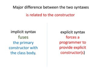 Major difference between the two syntaxes
is related to the constructor
explicit syntax
forces a
programmer to
provide explicit
constructor(s)
implicit syntax
fuses
the primary
constructor with
the class body.
 