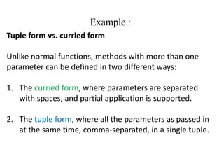Example :
Tuple form vs. curried form
Unlike normal functions, methods with more than one
parameter can be defined in two different ways:
1. The curried form, where parameters are separated
with spaces, and partial application is supported.
2. The tuple form, where all the parameters as passed in
at the same time, comma-separated, in a single tuple.
 