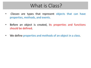 What is Class?
• Classes are types that represent objects that can have
properties, methods, and events.
• Before an object is created, its properties and functions
should be defined.
• We define properties and methods of an object in a class.
 