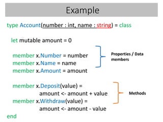 Example
type Account(number : int, name : string) = class
let mutable amount = 0
member x.Number = number
member x.Name = name
member x.Amount = amount
member x.Deposit(value) =
amount <- amount + value
member x.Withdraw(value) =
amount <- amount - value
end
Properties / Data
members
Methods
 