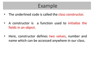 Example
• The underlined code is called the class constructor.
• A constructor is a function used to initialize the
fields in an object.
• Here, constructor defines two values, number and
name which can be accessed anywhere in our class.
 