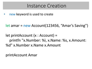 Instance Creation
• new keyword is used to create
let amar = new Account(123456, “Amar’s Saving")
let printAccount (x : Account) =
printfn "x.Number: %i, x.Name: %s, x.Amount:
%d" x.Number x.Name x.Amount
printAccount Amar
 