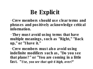 Be Explicit   Crew members should use clear terms and phrases and positively acknowledge critical information.  They must avoid using terms that have multiple meanings, such as "Right," "Back up," or "I have it."  Crew members must also avoid using indefinite modifiers such as, "Do you see that plane?" or "You are coming in a little fast.  “ Use, you see that spit 6 high, over?” 
