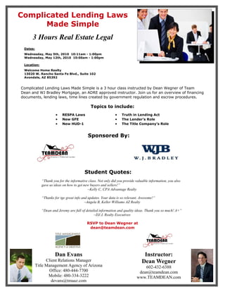 Complicated Lending Laws
      Made Simple
      3 Hours Real Estate Legal
 Dates:
 Wednesday, May 5th, 2010 10:11am - 1:00pm
 Wednesday, May 12th, 2010 10:00am - 1:00pm

 Location:
 Welcome Home Realty
 13020 W. Rancho Santa Fe Blvd., Suite 102
 Avondale, AZ 85392


Complicated Lending Laws Made Simple is a 3 hour class instructed by Dean Wegner of Team
Dean and WJ Bradley Mortgage, an ADRE approved instructor. Join us for an overview of financing
documents, lending laws, time lines created by government regulation and escrow procedures.

                                             Topics to include:
                      •   RESPA Laws                          •   Truth in Lending Act
                      •   New GFE                             •   The Lender’s Role
                      •   New HUD-1                           •   The Title Company’s Role


                                            Sponsored By:




                                         Student Quotes:
             “Thank you for the informative class. Not only did you provide valuable information, you also
             gave us ideas on how to get new buyers and sellers!”
                                           ~Kelly C, CPA Advantage Realty

             “Thanks for tge great info and updates. Your data is so relevant. Awesome!”
                                          ~Angela B, Keller Williams AZ Realty

             “Dean and Jeremy are full of detailed information and quality ideas. Thank you so much! A+”
                                               ~DJ J, Realty Executives

                                           RSVP to Dean Wegner at
                                            dean@teamdean.com




                     Dan Evans                                                   Instructor:
                Client Relations Manager                                        Dean Wegner
          Title Management Agency of Arizona                                    602-432-6388
                  Office: 480-444-7700                                       dean@teamdean.com
                 Mobile: 480-334-3222                                       www.TEAMDEAN.com
                   devans@tmaaz.com
 