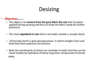 Desizing
• Objectives.......
– The object is to remove from the grey fabric the size that has been
applied during weaving and thus to make the fabric ready for further
processes.
– The main ingredient in size that is not water-soluble is usually starch.
– Chemically starch is poly-glucopyranose in which straight chain and
branched chain polymers are present.
– Both the constituents of starch are insoluble in water but they can be
made soluble by hydrolysis of these long chain compounds to shorter
ones.
 