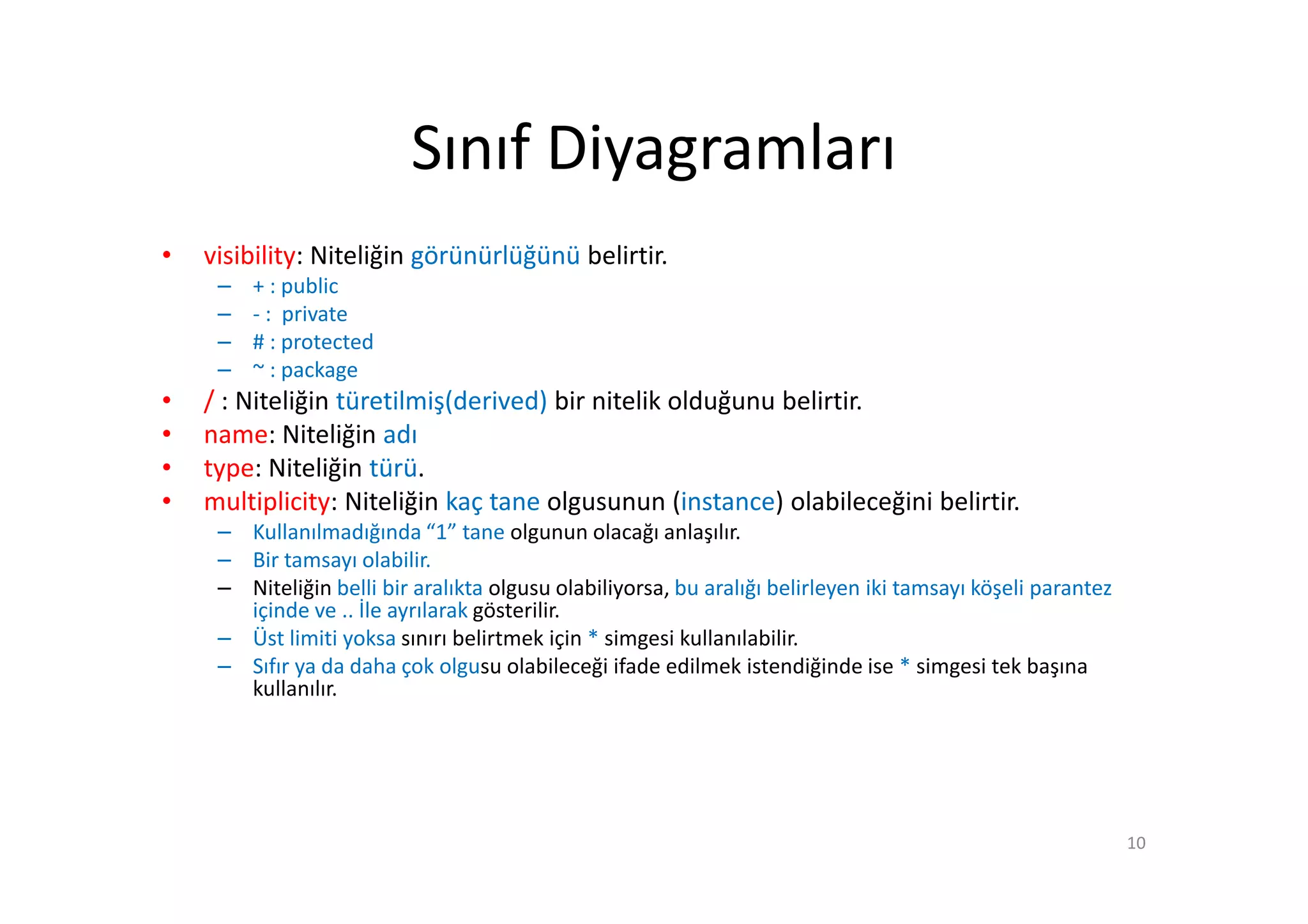 Sınıf Diyagramları
•   visibility: Niteliğin görünürlüğünü belirtir.
     –   + : public
     –   - : private
     –   # : protected
     –   ~ : package
•   / : Niteliğin türetilmiş(derived) bir nitelik olduğunu belirtir.
•   name: Niteliğin adı
•   type: Niteliğin türü.
•   multiplicity: Niteliğin kaç tane olgusunun (instance) olabileceğini belirtir.
     – Kullanılmadığında “1” tane olgunun olacağı anlaşılır.
     – Bir tamsayı olabilir.
     – Niteliğin belli bir aralıkta olgusu olabiliyorsa, bu aralığı belirleyen iki tamsayı köşeli parantez
       içinde ve .. İle ayrılarak gösterilir.
     – Üst limiti yoksa sınırı belirtmek için * simgesi kullanılabilir.
     – Sıfır ya da daha çok olgusu olabileceği ifade edilmek istendiğinde ise * simgesi tek başına
       kullanılır.




                                                                                                             10
 