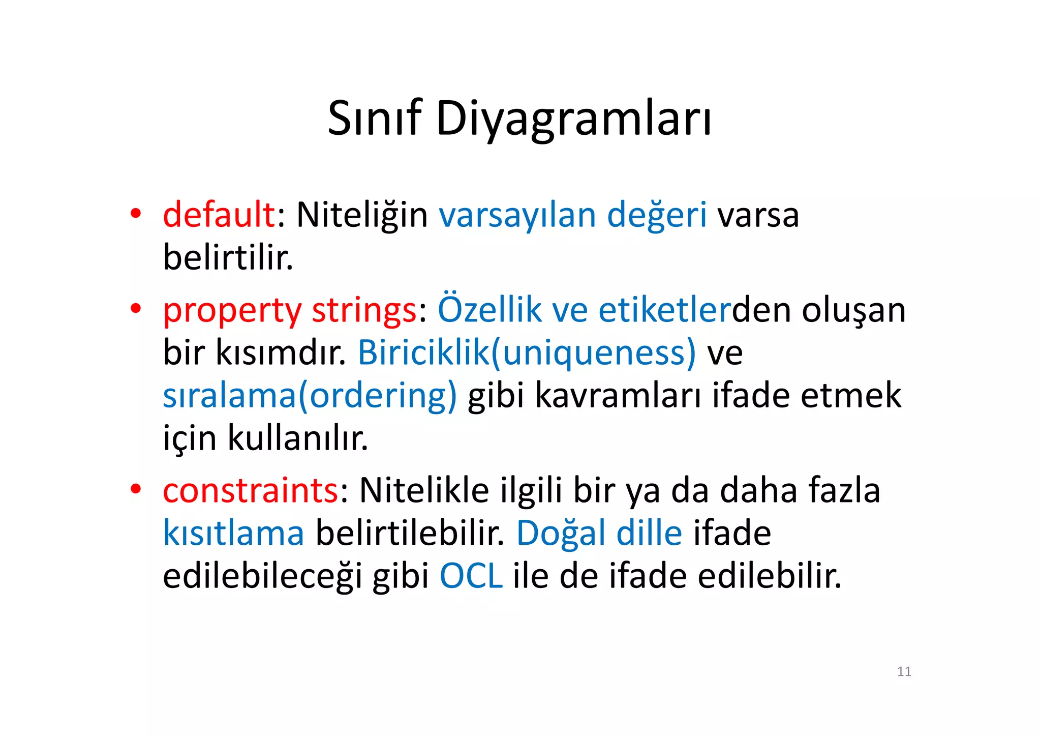 Sınıf Diyagramları
• default: Niteliğin varsayılan değeri varsa
  belirtilir.
• property strings: Özellik ve etiketlerden oluşan
  bir kısımdır. Biriciklik(uniqueness) ve
  sıralama(ordering) gibi kavramları ifade etmek
  için kullanılır.
• constraints: Nitelikle ilgili bir ya da daha fazla
  kısıtlama belirtilebilir. Doğal dille ifade
  edilebileceği gibi OCL ile de ifade edilebilir.

                                                   11
 