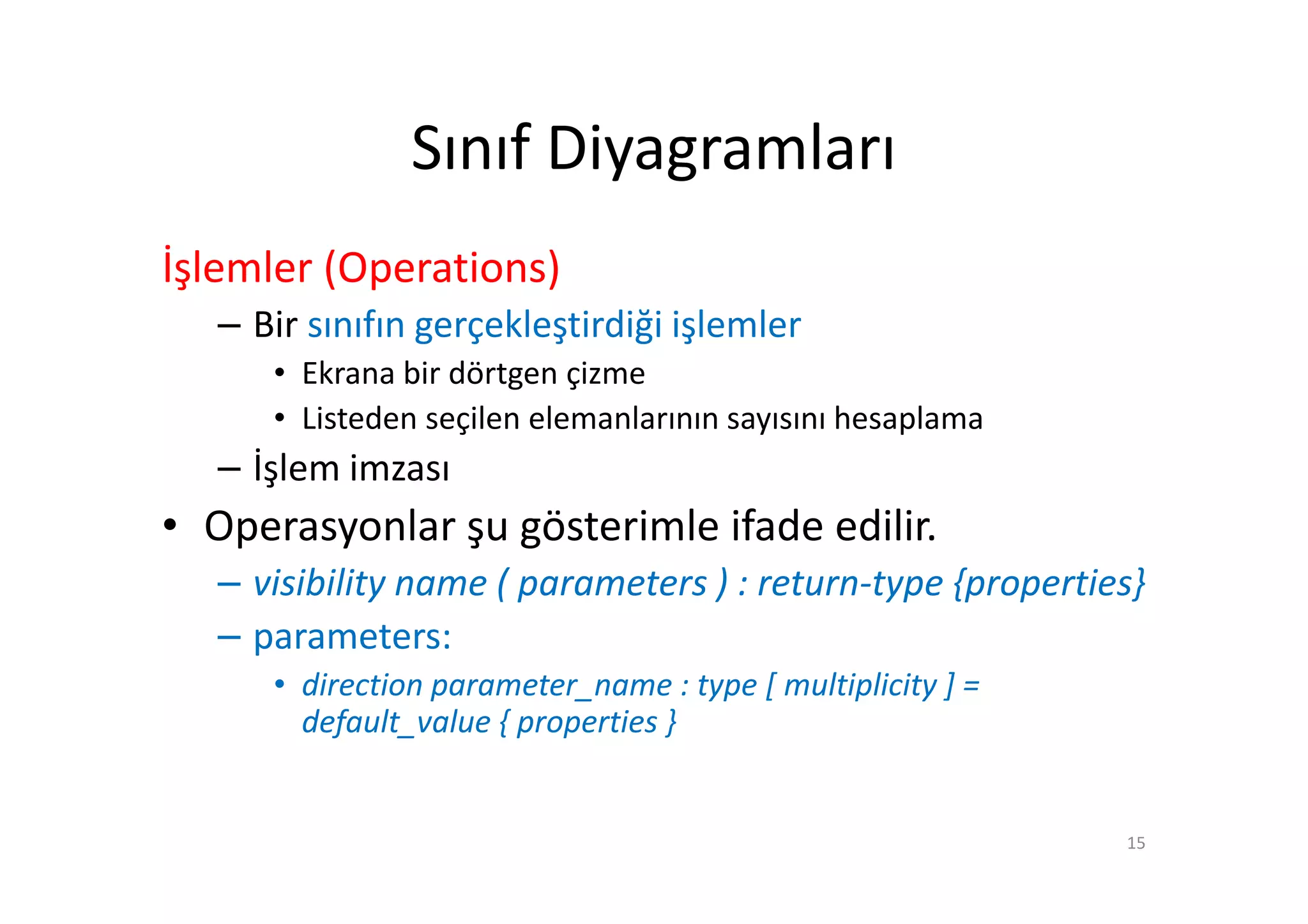 Sınıf Diyagramları
İşlemler (Operations)
   – Bir sınıfın gerçekleştirdiği işlemler
      • Ekrana bir dörtgen çizme
      • Listeden seçilen elemanlarının sayısını hesaplama
   – İşlem imzası
• Operasyonlar şu gösterimle ifade edilir.
   – visibility name ( parameters ) : return-type {properties}
   – parameters:
      • direction parameter_name : type [ multiplicity ] =
        default_value { properties }


                                                             15
 