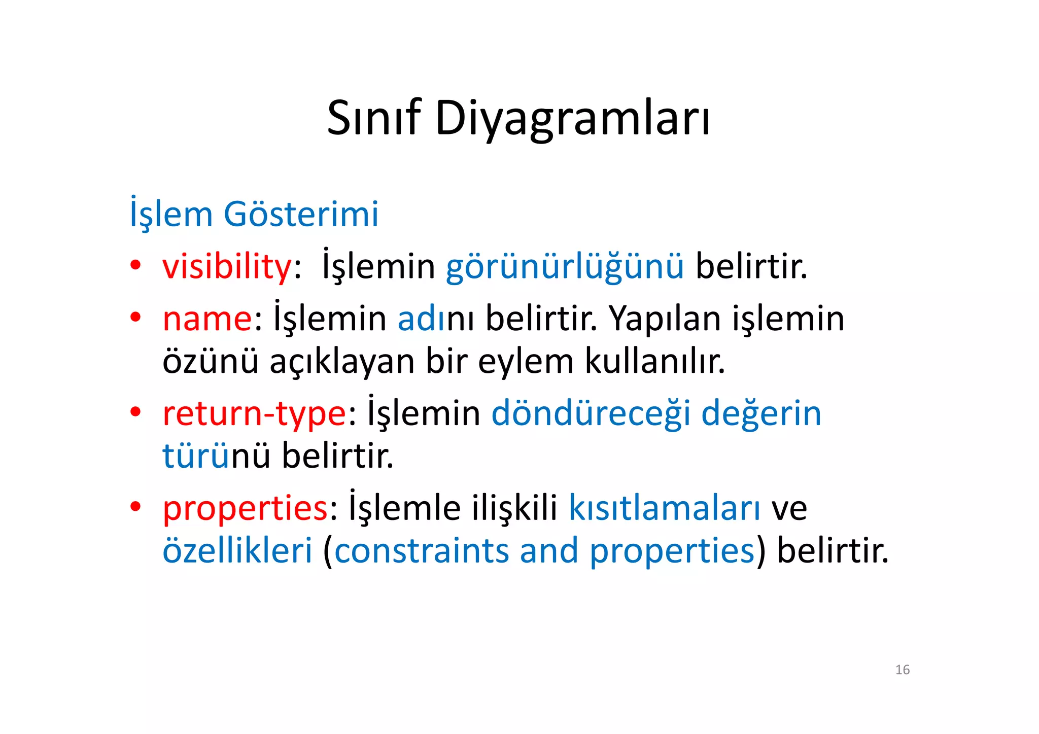 Sınıf Diyagramları
İşlem Gösterimi
• visibility: İşlemin görünürlüğünü belirtir.
• name: İşlemin adını belirtir. Yapılan işlemin
   özünü açıklayan bir eylem kullanılır.
• return-type: İşlemin döndüreceği değerin
   türünü belirtir.
• properties: İşlemle ilişkili kısıtlamaları ve
   özellikleri (constraints and properties) belirtir.

                                                        16
 