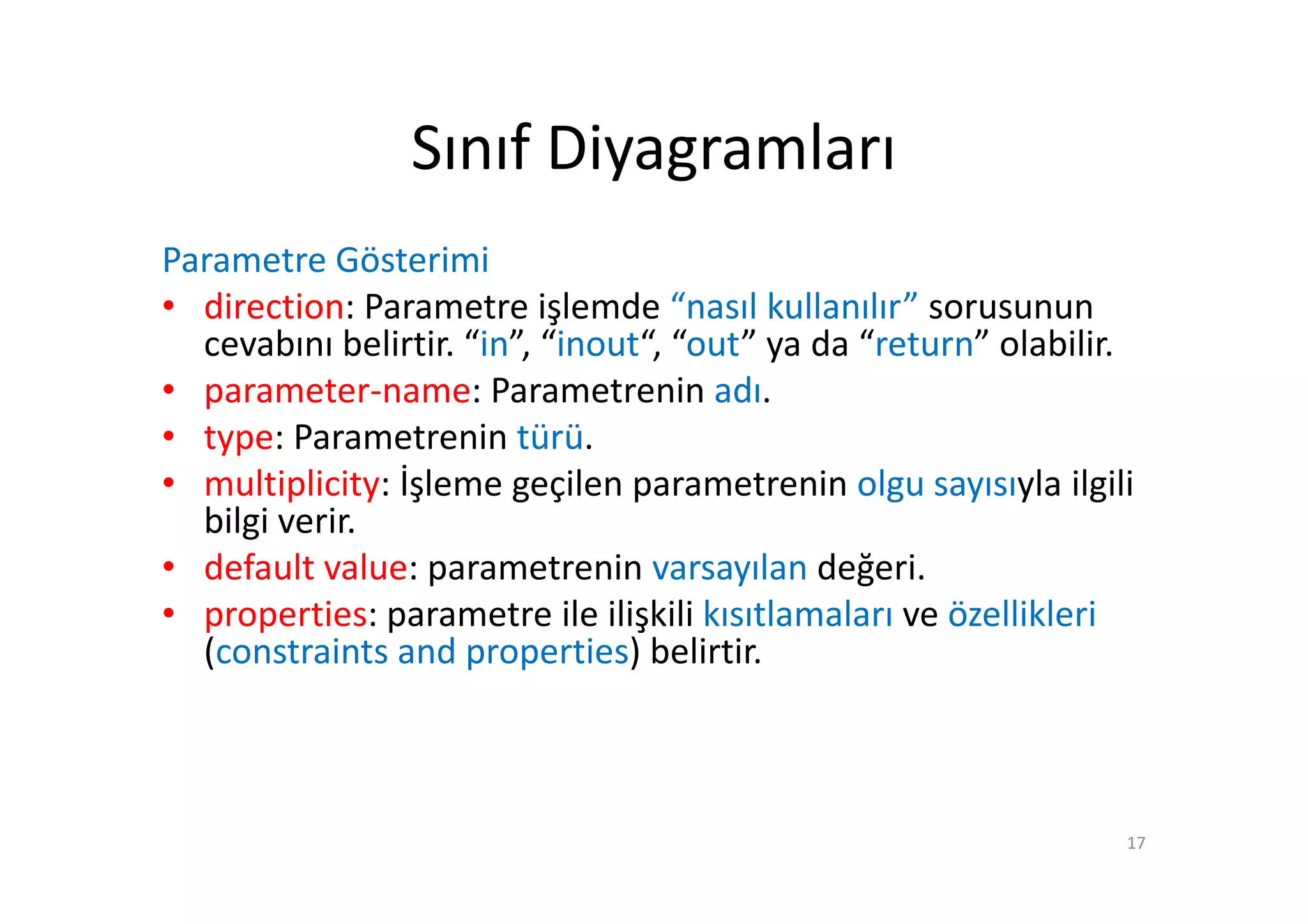 Sınıf Diyagramları
Parametre Gösterimi
• direction: Parametre işlemde “nasıl kullanılır” sorusunun
  cevabını belirtir. “in”, “inout“, “out” ya da “return” olabilir.
• parameter-name: Parametrenin adı.
• type: Parametrenin türü.
• multiplicity: İşleme geçilen parametrenin olgu sayısıyla ilgili
  bilgi verir.
• default value: parametrenin varsayılan değeri.
• properties: parametre ile ilişkili kısıtlamaları ve özellikleri
  (constraints and properties) belirtir.



                                                                 17
 