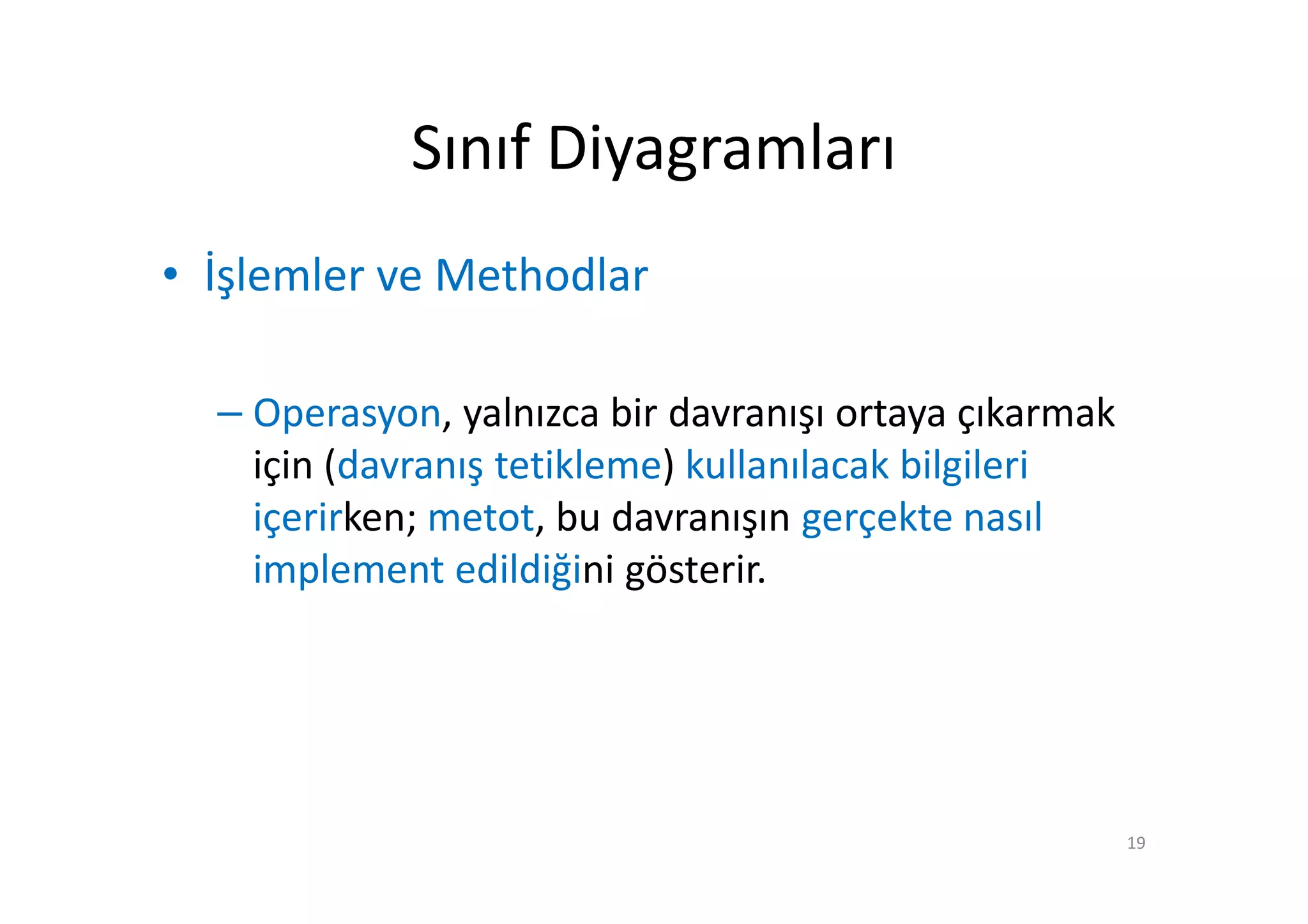 Sınıf Diyagramları
• İşlemler ve Methodlar

  – Operasyon, yalnızca bir davranışı ortaya çıkarmak
    için (davranış tetikleme) kullanılacak bilgileri
    içerirken; metot, bu davranışın gerçekte nasıl
    implement edildiğini gösterir.




                                                        19
 