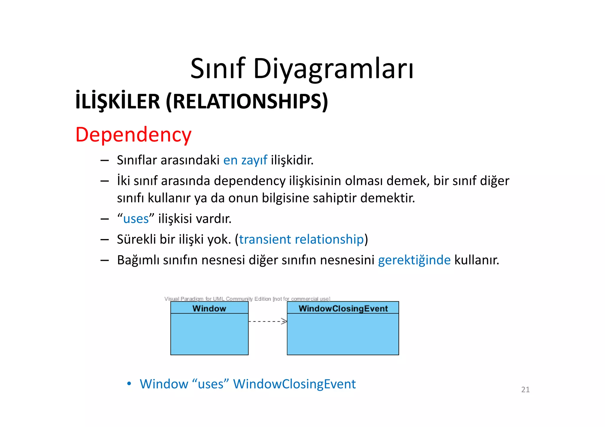 Sınıf Diyagramları
İLİŞKİLER (RELATIONSHIPS)
Dependency
  – Sınıflar arasındaki en zayıf ilişkidir.
  – İki sınıf arasında dependency ilişkisinin olması demek, bir sınıf diğer
    sınıfı kullanır ya da onun bilgisine sahiptir demektir.
  – “uses” ilişkisi vardır.
  – Sürekli bir ilişki yok. (transient relationship)
  – Bağımlı sınıfın nesnesi diğer sınıfın nesnesini gerektiğinde kullanır.




      • Window “uses” WindowClosingEvent                                      21
 