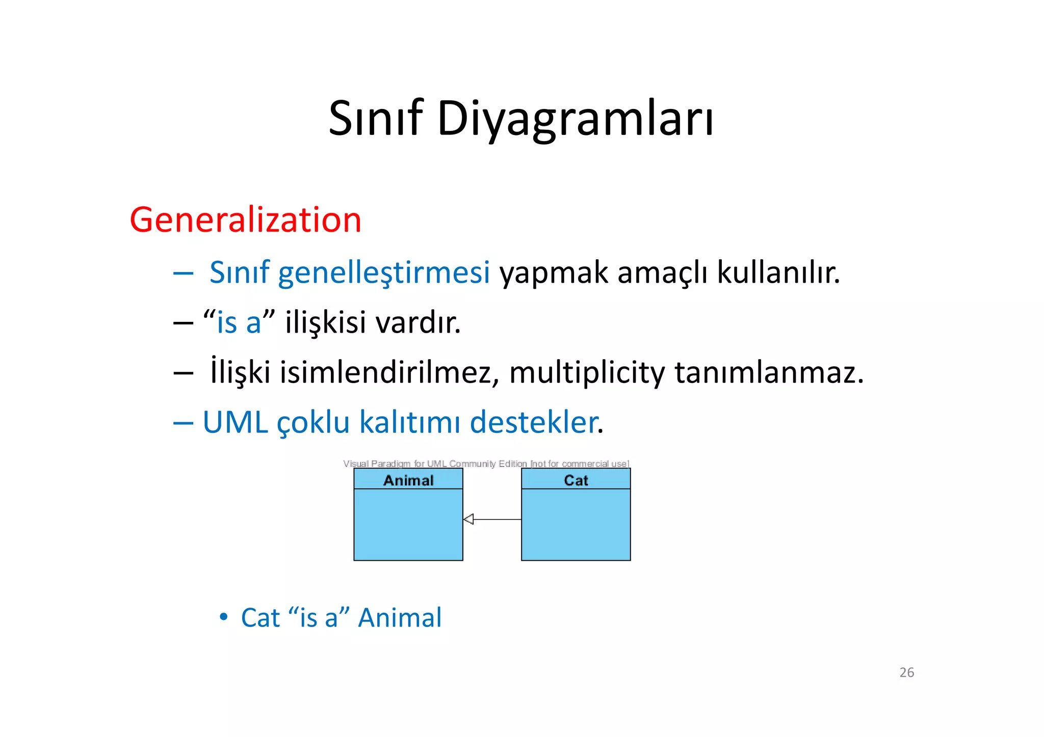 Sınıf Diyagramları
Generalization
  – Sınıf genelleştirmesi yapmak amaçlı kullanılır.
  – “is a” ilişkisi vardır.
  – İlişki isimlendirilmez, multiplicity tanımlanmaz.
  – UML çoklu kalıtımı destekler.




     • Cat “is a” Animal
                                                        26
 