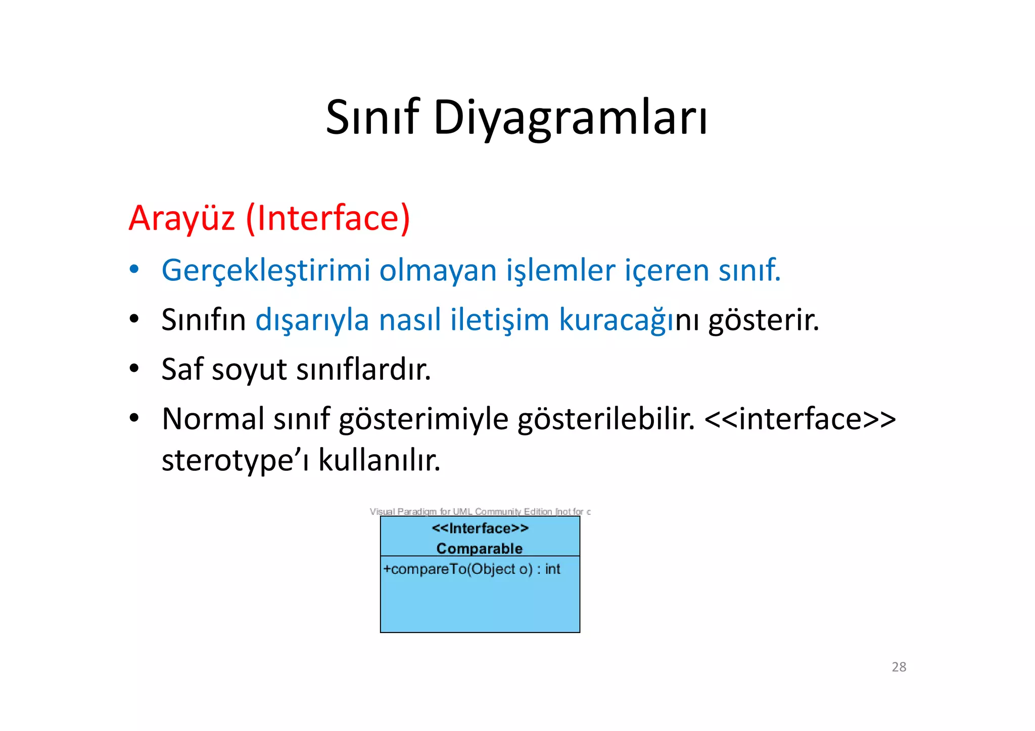 Sınıf Diyagramları
Arayüz (Interface)
•   Gerçekleştirimi olmayan işlemler içeren sınıf.
•   Sınıfın dışarıyla nasıl iletişim kuracağını gösterir.
•   Saf soyut sınıflardır.
•   Normal sınıf gösterimiyle gösterilebilir. <<interface>>
    sterotype’ı kullanılır.




                                                          28
 