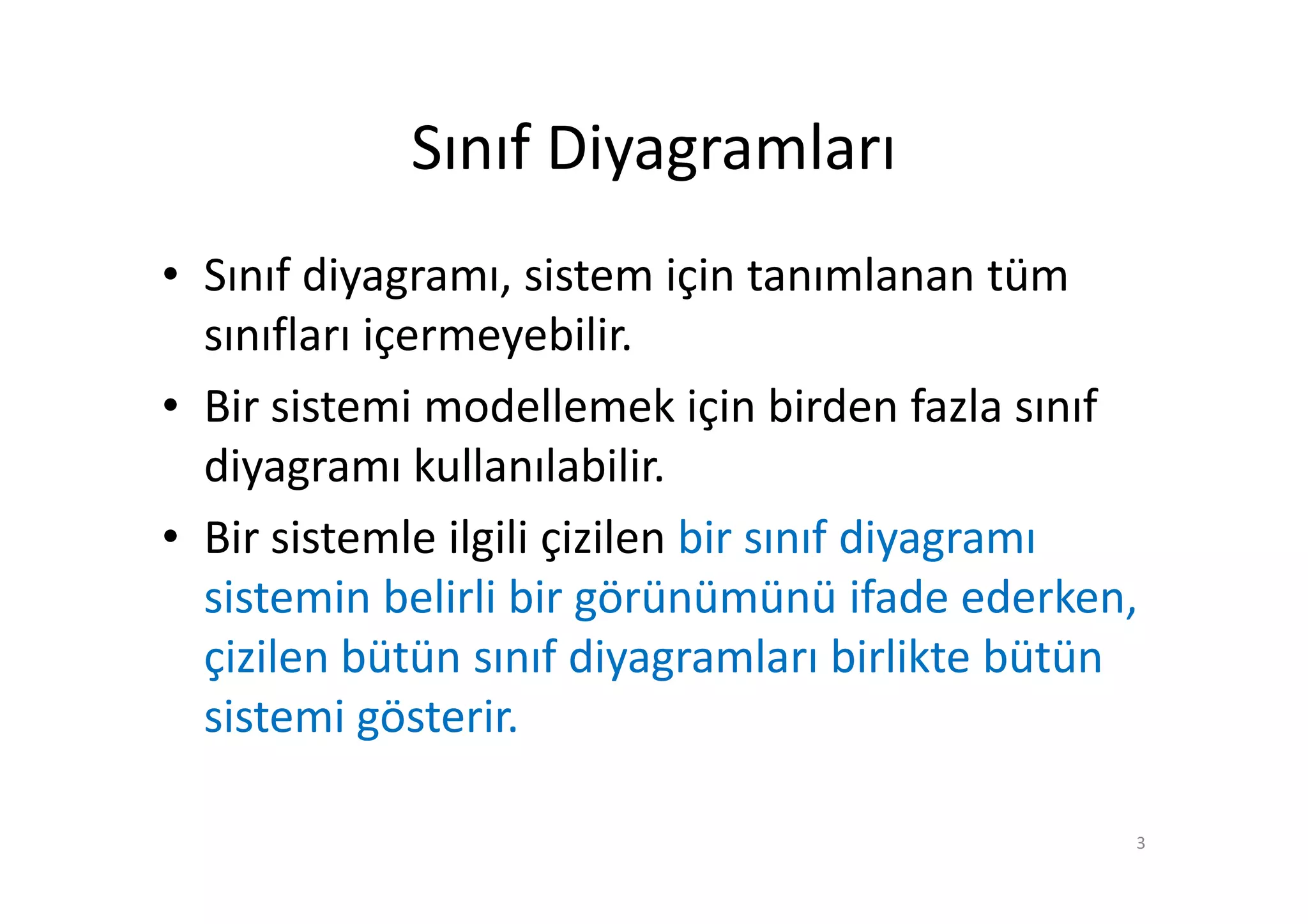 Sınıf Diyagramları
• Sınıf diyagramı, sistem için tanımlanan tüm
  sınıfları içermeyebilir.
• Bir sistemi modellemek için birden fazla sınıf
  diyagramı kullanılabilir.
• Bir sistemle ilgili çizilen bir sınıf diyagramı
  sistemin belirli bir görünümünü ifade ederken,
  çizilen bütün sınıf diyagramları birlikte bütün
  sistemi gösterir.

                                                3
 