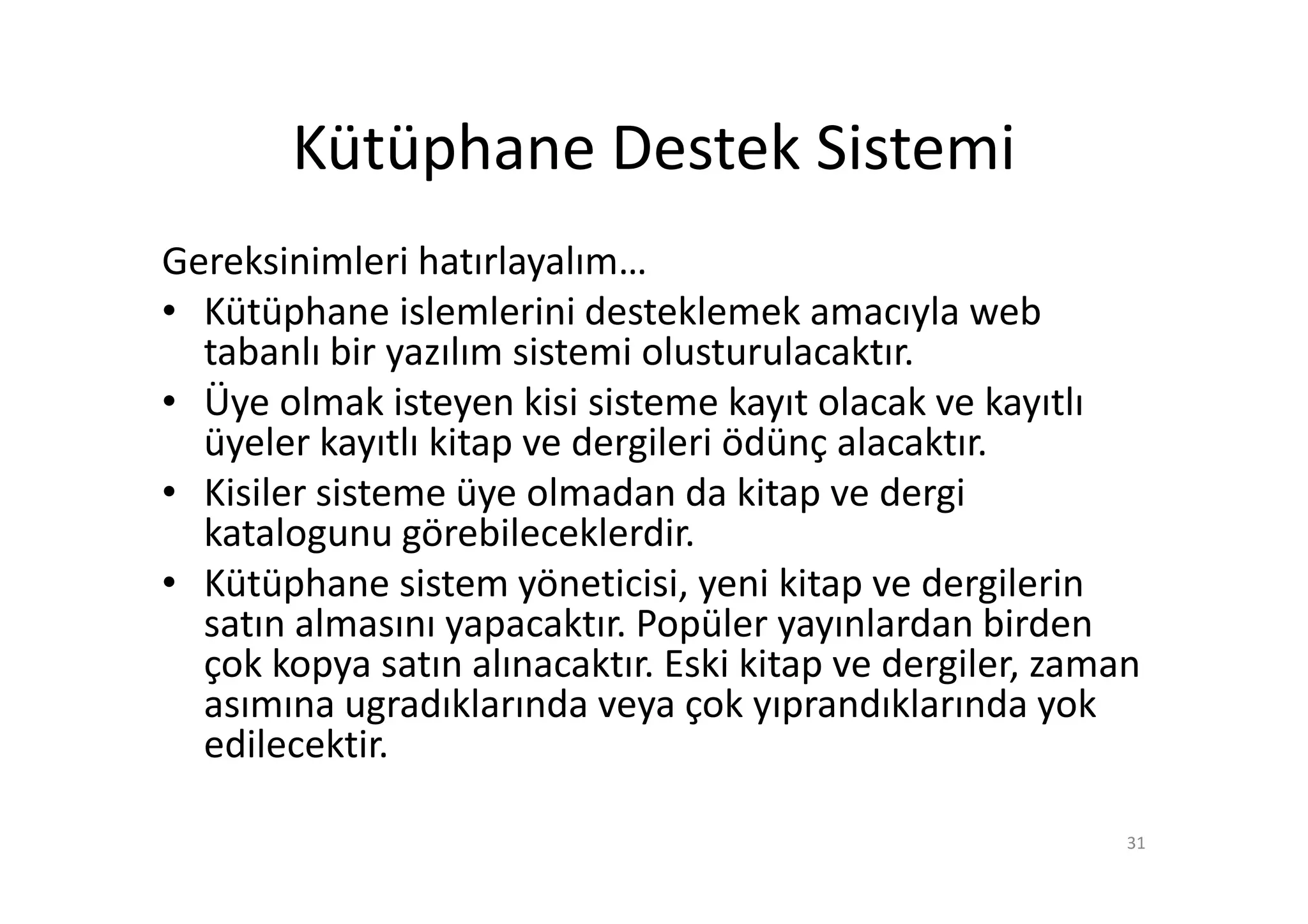 Kütüphane Destek Sistemi
Gereksinimleri hatırlayalım…
• Kütüphane islemlerini desteklemek amacıyla web
  tabanlı bir yazılım sistemi olusturulacaktır.
• Üye olmak isteyen kisi sisteme kayıt olacak ve kayıtlı
  üyeler kayıtlı kitap ve dergileri ödünç alacaktır.
• Kisiler sisteme üye olmadan da kitap ve dergi
  katalogunu görebileceklerdir.
• Kütüphane sistem yöneticisi, yeni kitap ve dergilerin
  satın almasını yapacaktır. Popüler yayınlardan birden
  çok kopya satın alınacaktır. Eski kitap ve dergiler, zaman
  asımına ugradıklarında veya çok yıprandıklarında yok
  edilecektir.

                                                           31
 