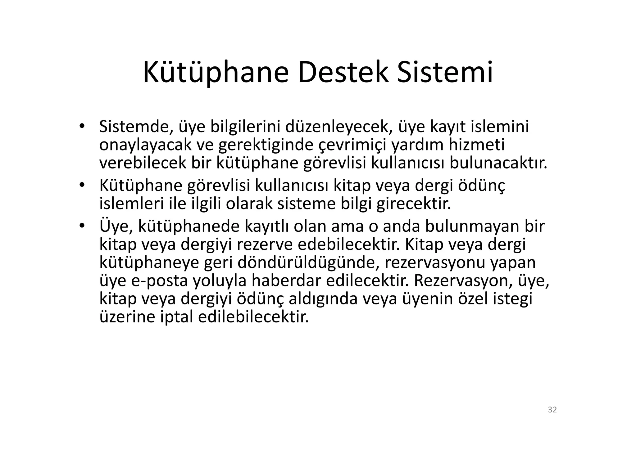 Kütüphane Destek Sistemi
• Sistemde, üye bilgilerini düzenleyecek, üye kayıt islemini
  onaylayacak ve gerektiginde çevrimiçi yardım hizmeti
  verebilecek bir kütüphane görevlisi kullanıcısı bulunacaktır.
• Kütüphane görevlisi kullanıcısı kitap veya dergi ödünç
  islemleri ile ilgili olarak sisteme bilgi girecektir.
• Üye, kütüphanede kayıtlı olan ama o anda bulunmayan bir
  kitap veya dergiyi rezerve edebilecektir. Kitap veya dergi
  kütüphaneye geri döndürüldügünde, rezervasyonu yapan
  üye e-posta yoluyla haberdar edilecektir. Rezervasyon, üye,
  kitap veya dergiyi ödünç aldıgında veya üyenin özel istegi
  üzerine iptal edilebilecektir.



                                                              32
 