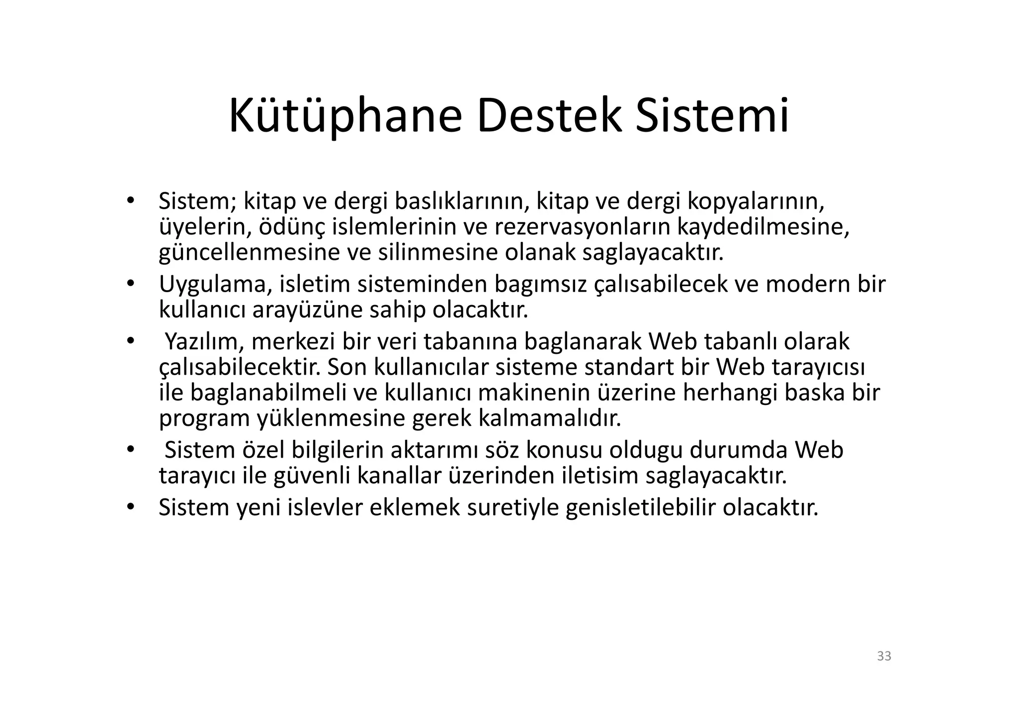 Kütüphane Destek Sistemi
• Sistem; kitap ve dergi baslıklarının, kitap ve dergi kopyalarının,
  üyelerin, ödünç islemlerinin ve rezervasyonların kaydedilmesine,
  güncellenmesine ve silinmesine olanak saglayacaktır.
• Uygulama, isletim sisteminden bagımsız çalısabilecek ve modern bir
  kullanıcı arayüzüne sahip olacaktır.
• Yazılım, merkezi bir veri tabanına baglanarak Web tabanlı olarak
  çalısabilecektir. Son kullanıcılar sisteme standart bir Web tarayıcısı
  ile baglanabilmeli ve kullanıcı makinenin üzerine herhangi baska bir
  program yüklenmesine gerek kalmamalıdır.
• Sistem özel bilgilerin aktarımı söz konusu oldugu durumda Web
  tarayıcı ile güvenli kanallar üzerinden iletisim saglayacaktır.
• Sistem yeni islevler eklemek suretiyle genisletilebilir olacaktır.




                                                                       33
 